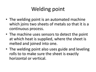 Welding point
• The welding point is an automated machine
which joins two sheets of metals so that it is a
continuous process.
• The machine uses sensors to detect the point
at which heat is supplied, where the sheet is
melted and joined into one.
• The welding point also uses guide and leveling
rolls to to make sure the sheet is exactly
horizontal or vertical.
 