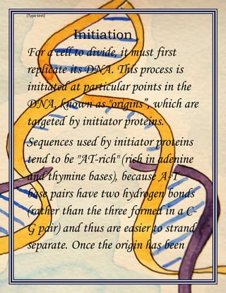 [Type text]
Initiation
For a cell to divide, it must first
replicate its DNA. This process is
initiated at particular points in the
DNA, known as "origins”, which are
targeted by initiator proteins.
Sequences used by initiator proteins
tend to be "AT-rich" (rich in adenine
and thymine bases), because A-T
base pairs have two hydrogen bonds
(rather than the three formed in a C-
G pair) and thus are easier to strand
separate. Once the origin has been
 