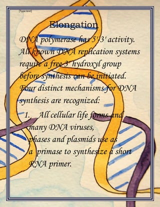 [Type text]
Elongation
DNA polymerase has 5'-3' activity.
All known DNA replication systems
require a free 3' hydroxyl group
before synthesis can be initiated.
Four distinct mechanisms for DNA
synthesis are recognized:
1. All cellular life forms and
many DNA viruses,
phases and plasmids use as
a primase to synthesize a short
RNA primer.
 