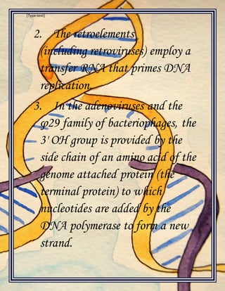 [Type text]
2. The retroelements
(including retroviruses) employ a
transfer RNA that primes DNA
replication.
3. In the adenoviruses and the
φ29 family of bacteriophages, the
3' OH group is provided by the
side chain of an amino acid of the
genome attached protein (the
terminal protein) to which
nucleotides are added by the
DNA polymerase to form a new
strand.
 