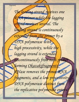 [Type text]
The leading strand receives one
RNA primer while the lagging
strand receives several. The
leading strand is continuously
extended from the primer by a
DNA polymerase with
high processivity, while the
lagging strand is extended
discontinuously from each primer
forming Okazakifragments.
RNase removes the primer RNA
fragments, and a low processivity,
DNA polymerase distinct from
the replicative polymerase enters
 
