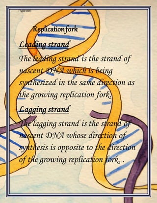 [Type text]
Replicationfork
Leading strand
The leading strand is the strand of
nascent DNA which is being
synthesized in the same direction as
the growing replication fork.
Lagging strand
The lagging strand is the strand of
nascent DNA whose direction of
synthesis is opposite to the direction
of the growing replication fork. .
 