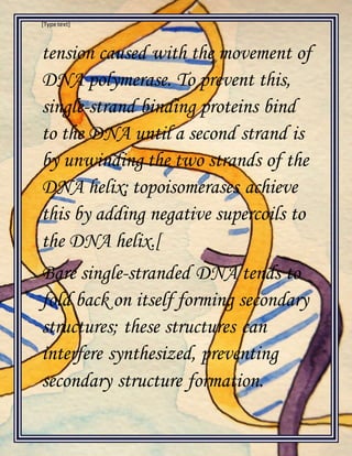 [Type text]
tension caused with the movement of
DNA polymerase. To prevent this,
single-strand binding proteins bind
to the DNA until a second strand is
by unwinding the two strands of the
DNA helix; topoisomerases achieve
this by adding negative supercoils to
the DNA helix.[
Bare single-stranded DNA tends to
fold back on itself forming secondary
structures; these structures can
interfere synthesized, preventing
secondary structure formation.
 