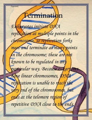 [Type text]
Termination
Eukaryotes initiate DNA
replication at multiple points in the
chromosome, so replication forks
meet and terminate at many points
in the chromosome; these are not
known to be regulated in any
particular way. Because eukaryotes
have linear chromosomes, DNA
replication is unable to reach the
very end of the chromosomes, but
ends at the telomere region of
repetitive DNA close to the ends.
 