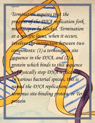 [Type text]
Termination requires that the
progress of the DNA replication fork
must stop or be blocked. Termination
at a specific locus, when it occurs,
involves the interaction between two
components: (1) a termination site
sequence in the DNA, and (2) a
protein which binds to this sequence
to physically stop DNA replication.
In various bacterial species, this is
named the DNA replication
terminus site-binding protein, or Ter
protein
 