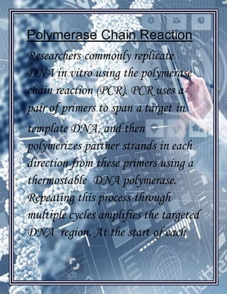 [Type text]
Polymerase Chain Reaction
Researchers commonly replicate
DNA in vitro using the polymerase
chain reaction (PCR). PCR uses a
pair of primers to span a target in
template DNA, and then
polymerizes partner strands in each
direction from these primers using a
thermostable DNA polymerase.
Repeating this process through
multiple cycles amplifies the targeted
DNA region. At the start of each
 