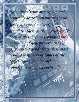 [Type text]
cycle, the mixture of template and
primers is heated, separating the ne
wly synthesized molecule and
template. Then, as the mixture cools,
both of these become templates for
annealing of new primers, and the
polymerase extends from these. As a
result, the number of copies of the
target region doubles each
round, increasing exponentially.
 