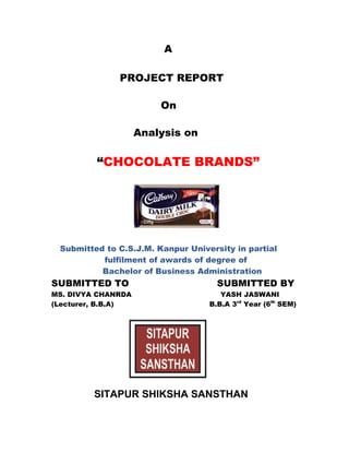 A
PROJECT REPORT
On
Analysis on
“CHOCOLATE BRANDS”
Submitted to C.S.J.M. Kanpur University in partial
fulfilment of awards of degree of
Bachelor of Business Administration
SUBMITTED TO SUBMITTED BY
MS. DIVYA CHANRDA YASH JASWANI
(Lecturer, B.B.A) B.B.A 3rd
Year (6th
SEM)
SITAPUR SHIKSHA SANSTHAN
 