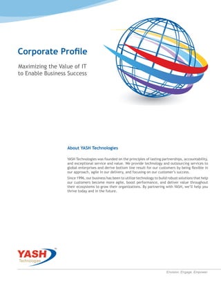 Corporate Profile
Maximizing the Value of IT
to Enable Business Success
About YASH Technologies
YASH Technologies was founded on the principles of lasting partnerships, accountability,
and exceptional service and value. We provide technology and outsourcing services to
global enterprises and derive bottom line result for our customers by being flexible in
our approach, agile in our delivery, and focusing on our customer’s success.
Since 1996, our business has been to utilize technology to build robust solutions that help
our customers become more agile, boost performance, and deliver value throughout
their ecosystems to grow their organizations. By partnering with YASH, we’ll help you
thrive today and in the future.
Envision. Engage. Empower.
 