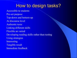 How to design tasks?
Accessible to students
Pre-set purpose
Top-down and bottom-up
At discourse level
Authentic texts
Linking different skills
Flexible an varied
Developing reading skills rather than testing
Using strategies
Interesting
Tangible result
Immediate feedback
 