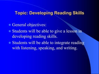 Topic: Developing Reading Skills
 General objectives:
 Students will be able to give a lesson in
developing reading skills.
 Students will be able to integrate reading
with listening, speaking, and writing.
 