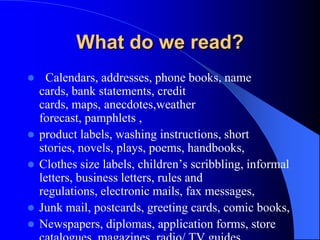 What do we read?
 Calendars, addresses, phone books, name
cards, bank statements, credit
cards, maps, anecdotes,weather
forecast, pamphlets ,
 product labels, washing instructions, short
stories, novels, plays, poems, handbooks,
 Clothes size labels, children’s scribbling, informal
letters, business letters, rules and
regulations, electronic mails, fax messages,
 Junk mail, postcards, greeting cards, comic books,
 Newspapers, diplomas, application forms, store
 
