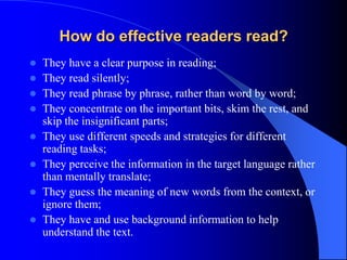 How do effective readers read?
 They have a clear purpose in reading;
 They read silently;
 They read phrase by phrase, rather than word by word;
 They concentrate on the important bits, skim the rest, and
skip the insignificant parts;
 They use different speeds and strategies for different
reading tasks;
 They perceive the information in the target language rather
than mentally translate;
 They guess the meaning of new words from the context, or
ignore them;
 They have and use background information to help
understand the text.
 