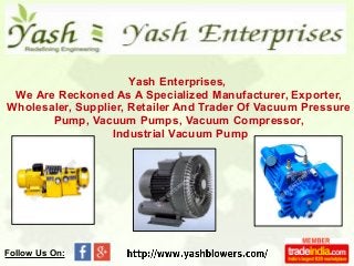 Yash Enterprises,
We Are Reckoned As A Specialized Manufacturer, Exporter,
Wholesaler, Supplier, Retailer And Trader Of Vacuum Pressure
Pump, Vacuum Pumps, Vacuum Compressor,
Industrial Vacuum Pump
Follow Us On:
 