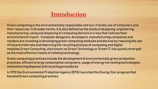Introduction
Green computing is the environmentally responsibleand eco-friendlyuse of computers and
their resources. In broader terms, it is also defined as the study of designing,engineering,
manufacturing,using and disposing of computing devices in a way that reduces their
environmentalimpact. Computer designers, developers,manufacturing companies and
vendors are investingin developing green computing modules and devices by reducing the use
of hazardmaterials and improvingthe recycling process of computing and digital
modules.GreenComputing, also known as Green Technologyor Green IT, has quickly emerged
as the most effective means of utilising technology
Green computing practices include the developmentof environmentallygreen production
practices, efficient energy consumptioncomputers, usage of energy harvestingtechnologies,
and enhancing disposaland recycling procedures
In 1992 the Environmental Protection Agency (EPA) launched the Energy Star program that
boosted Green computing practices
 