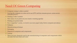 Need Of Green Computing
 Computer energy is often wasteful
1. Leaving the computer on when not in use (CPU and fan consume power, screen savers
consume power )
 Printing is often wasteful
1. How many of you print out your email or meeting agendas
2. Printing out partial drafts
3. For a “paperless” society, we tend to use more paper today before computer-prevalence.
 Pollution
1. Manufacturing technique
2. Packaging
3. Disposal of computers and components
 Toxicity
1. There are toxic chemicals used in the manufacturing of computers and components which
can enter the food chain and water
 