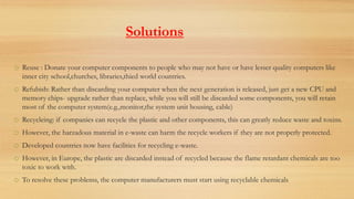 Solutions
o Reuse : Donate your computer components to people who may not have or have lesser quality computers like
inner city school,churches, libraries,thied world countries.
o Refubish: Rather than discarding your computer when the next generation is released, just get a new CPU and
memory chips- upgrade rather than replace, while you will still be discarded some components, you will retain
most of the computer system(e.g.,monitor,the system unit housing, cable)
o Recycleing: if companies can recycle the plastic and other components, this can greatly reduce waste and toxins.
o However, the harzadous material in e-waste can harm the recycle workers if they are not properly protected.
o Developed countries now have facilities for recycling e-waste.
o However, in Europe, the plastic are discarded instead of recycled because the flame retardant chemicals are too
toxic to work with.
o To resolve these problems, the computer manufacturers must start using recyclable chemicals
 