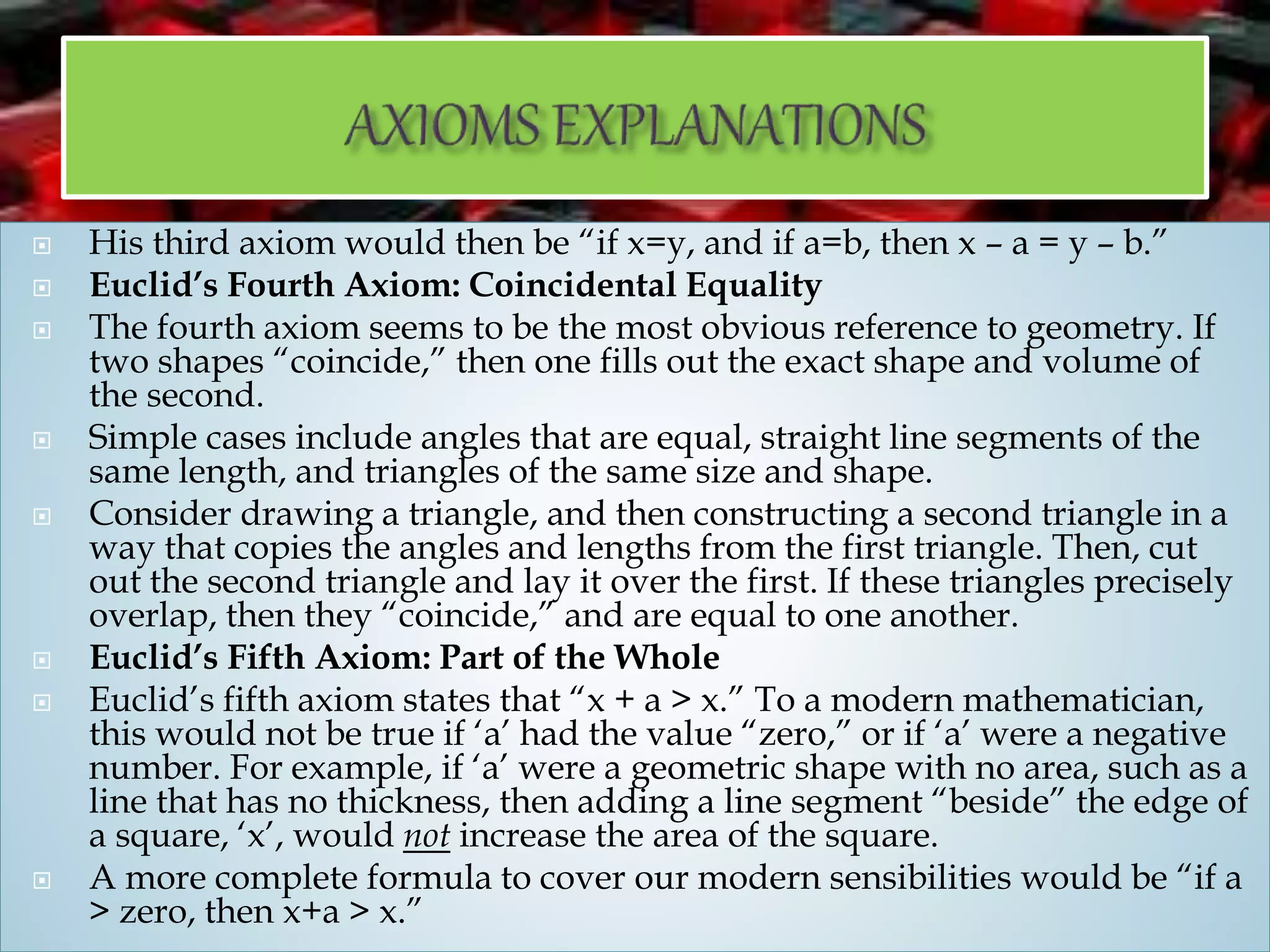  His third axiom would then be “if x=y, and if a=b, then x – a = y – b.”
 Euclid’s Fourth Axiom: Coincidental Equality
 The fourth axiom seems to be the most obvious reference to geometry. If
two shapes “coincide,” then one fills out the exact shape and volume of
the second.
 Simple cases include angles that are equal, straight line segments of the
same length, and triangles of the same size and shape.
 Consider drawing a triangle, and then constructing a second triangle in a
way that copies the angles and lengths from the first triangle. Then, cut
out the second triangle and lay it over the first. If these triangles precisely
overlap, then they “coincide,” and are equal to one another.
 Euclid’s Fifth Axiom: Part of the Whole
 Euclid’s fifth axiom states that “x + a > x.” To a modern mathematician,
this would not be true if ‘a’ had the value “zero,” or if ‘a’ were a negative
number. For example, if ‘a’ were a geometric shape with no area, such as a
line that has no thickness, then adding a line segment “beside” the edge of
a square, ‘x’, would not increase the area of the square.
 A more complete formula to cover our modern sensibilities would be “if a
> zero, then x+a > x.”
 