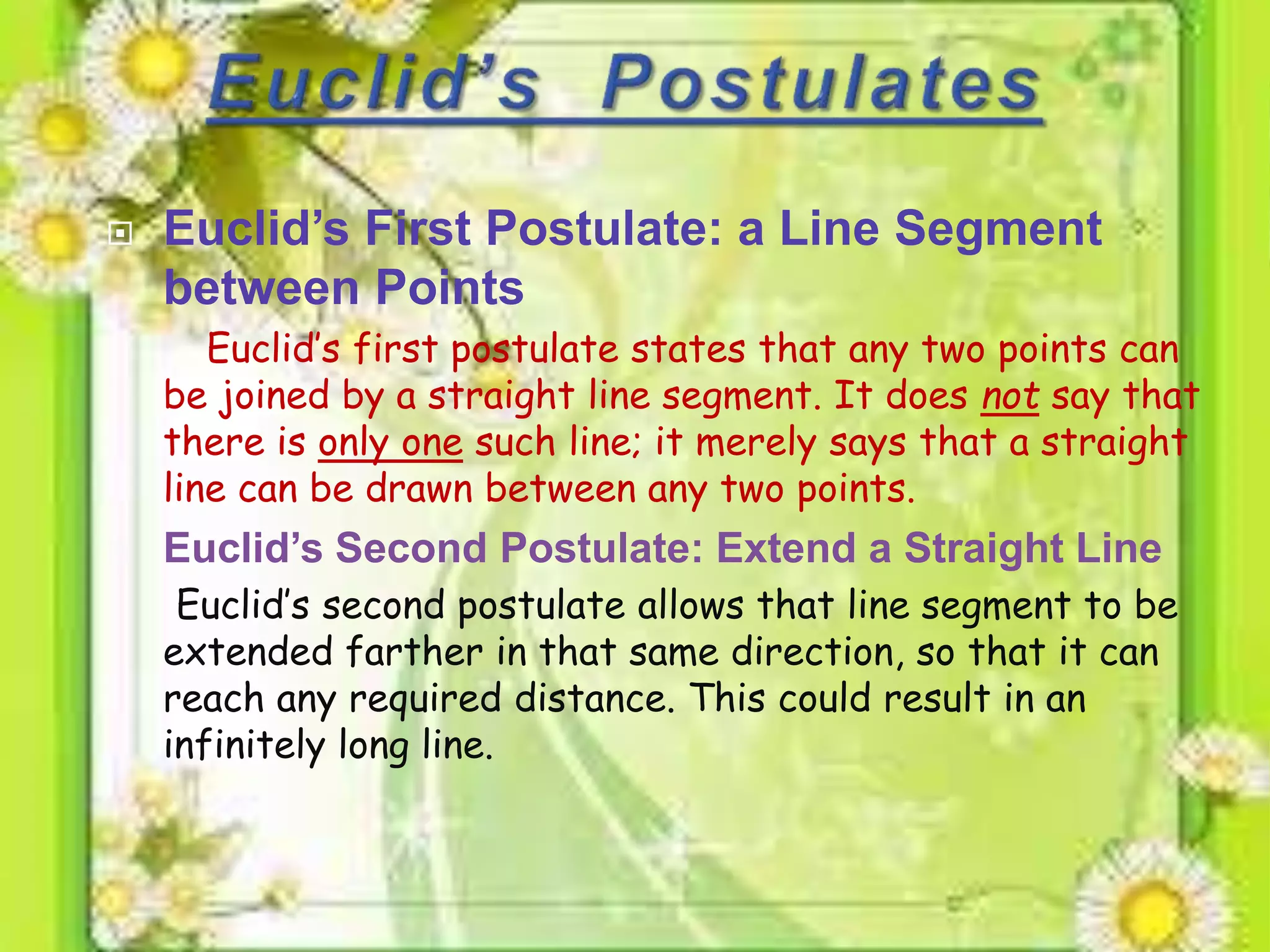  Euclid’s First Postulate: a Line Segment
between Points
Euclid’s first postulate states that any two points can
be joined by a straight line segment. It does not say that
there is only one such line; it merely says that a straight
line can be drawn between any two points.
 Euclid’s Second Postulate: Extend a Straight Line
Euclid’s second postulate allows that line segment to be
extended farther in that same direction, so that it can
reach any required distance. This could result in an
infinitely long line.
 