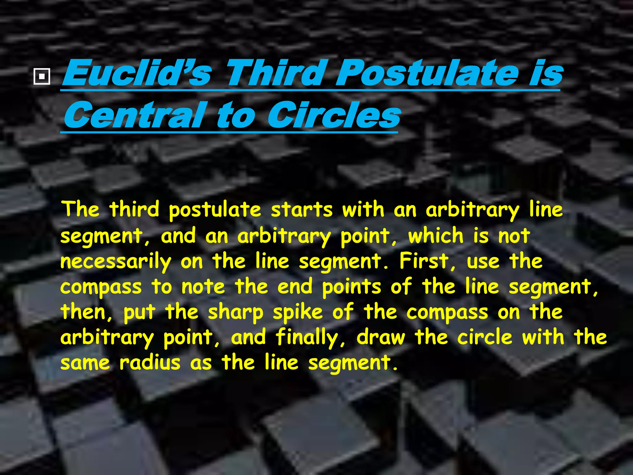  Euclid’s Third Postulate is
Central to Circles
The third postulate starts with an arbitrary line
segment, and an arbitrary point, which is not
necessarily on the line segment. First, use the
compass to note the end points of the line segment,
then, put the sharp spike of the compass on the
arbitrary point, and finally, draw the circle with the
same radius as the line segment.
 