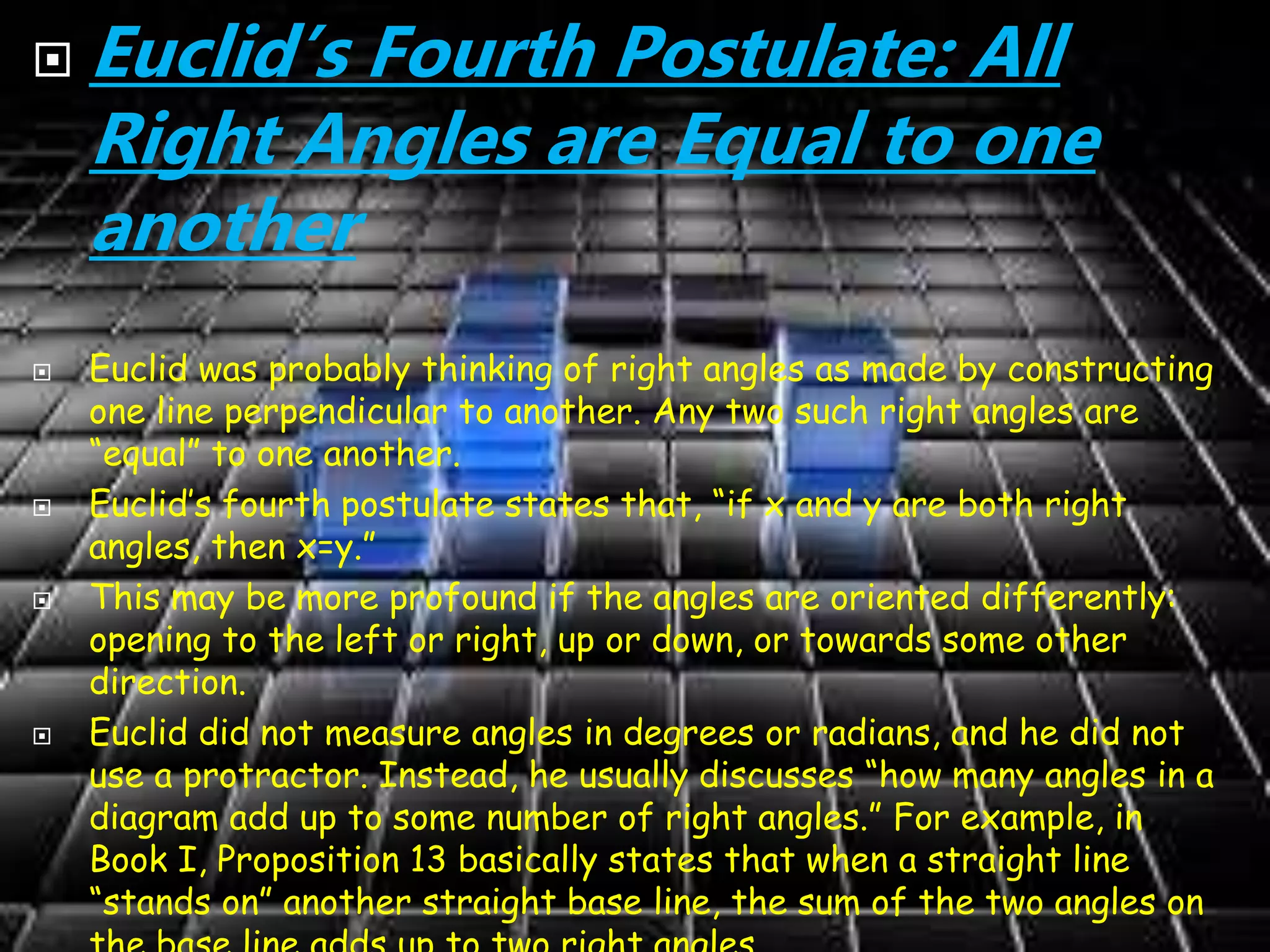  Euclid’s Fourth Postulate: All
Right Angles are Equal to one
another
 Euclid was probably thinking of right angles as made by constructing
one line perpendicular to another. Any two such right angles are
“equal” to one another.
 Euclid’s fourth postulate states that, “if x and y are both right
angles, then x=y.”
 This may be more profound if the angles are oriented differently:
opening to the left or right, up or down, or towards some other
direction.
 Euclid did not measure angles in degrees or radians, and he did not
use a protractor. Instead, he usually discusses “how many angles in a
diagram add up to some number of right angles.” For example, in
Book I, Proposition 13 basically states that when a straight line
“stands on” another straight base line, the sum of the two angles on
 