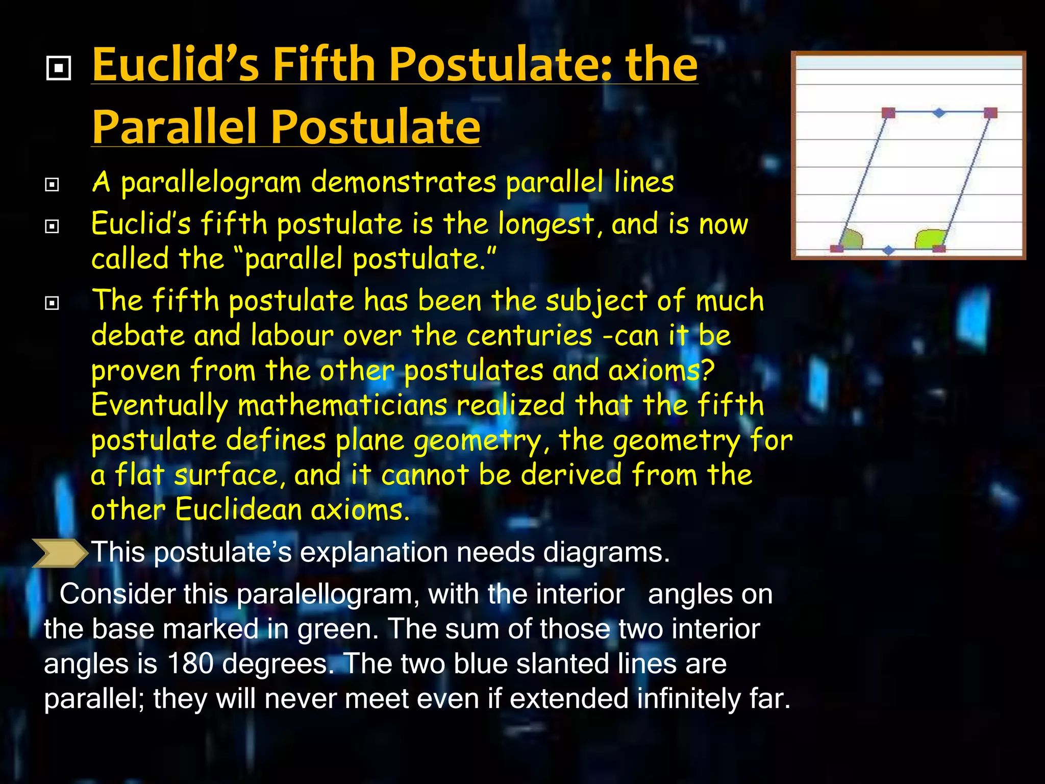  Euclid’s Fifth Postulate: the
Parallel Postulate
 A parallelogram demonstrates parallel lines
 Euclid’s fifth postulate is the longest, and is now
called the “parallel postulate.”
 The fifth postulate has been the subject of much
debate and labour over the centuries -can it be
proven from the other postulates and axioms?
Eventually mathematicians realized that the fifth
postulate defines plane geometry, the geometry for
a flat surface, and it cannot be derived from the
other Euclidean axioms.
 This postulate’s explanation needs diagrams.
Consider this paralellogram, with the interior angles on
the base marked in green. The sum of those two interior
angles is 180 degrees. The two blue slanted lines are
parallel; they will never meet even if extended infinitely far.
 