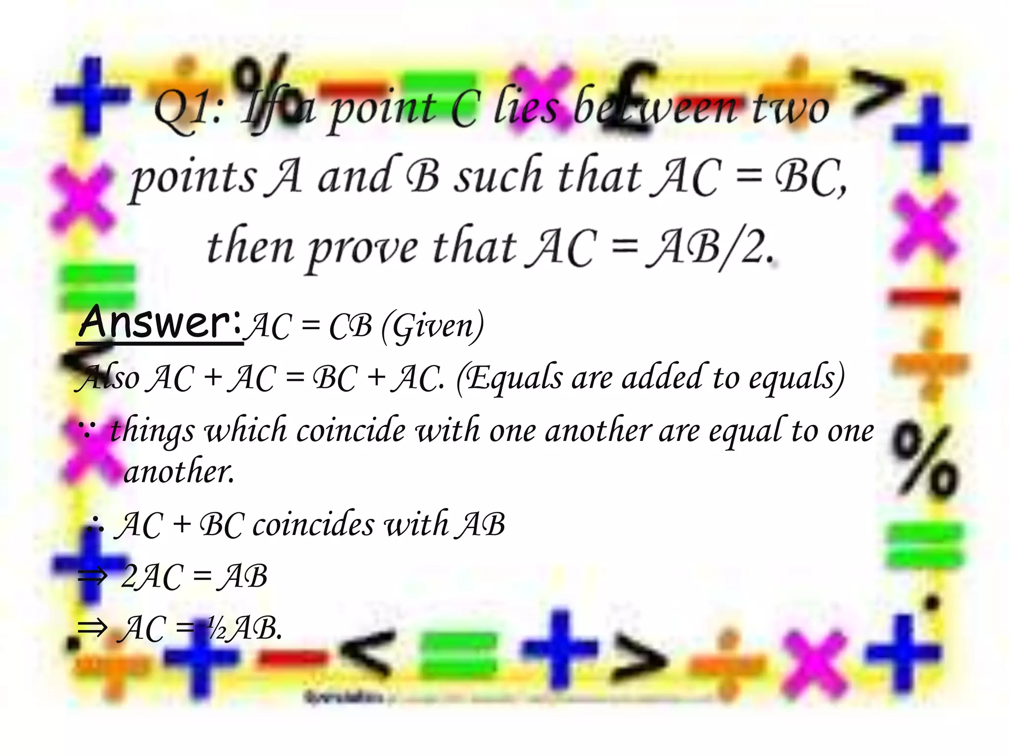 Answer:AC = CB (Given)
Also AC + AC = BC + AC. (Equals are added to equals)
∵ things which coincide with one another are equal to one
another.
∴ AC + BC coincides with AB
⇒ 2AC = AB
⇒ AC = ½AB.
 