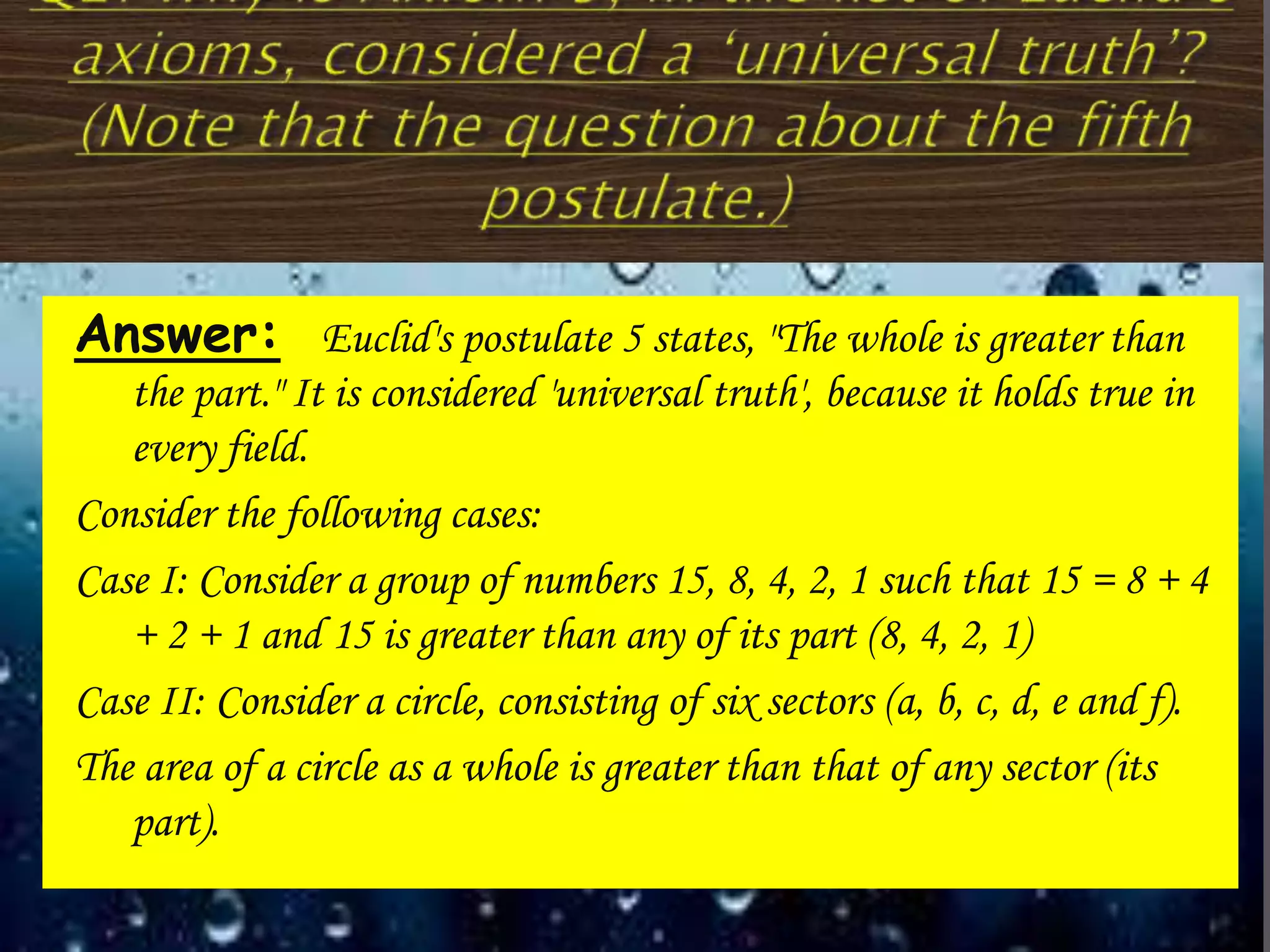 Answer: Euclid's postulate 5 states, "The whole is greater than
the part." It is considered 'universal truth', because it holds true in
every field.
Consider the following cases:
Case I: Consider a group of numbers 15, 8, 4, 2, 1 such that 15 = 8 + 4
+ 2 + 1 and 15 is greater than any of its part (8, 4, 2, 1)
Case II: Consider a circle, consisting of six sectors (a, b, c, d, e and f).
The area of a circle as a whole is greater than that of any sector (its
part).
 