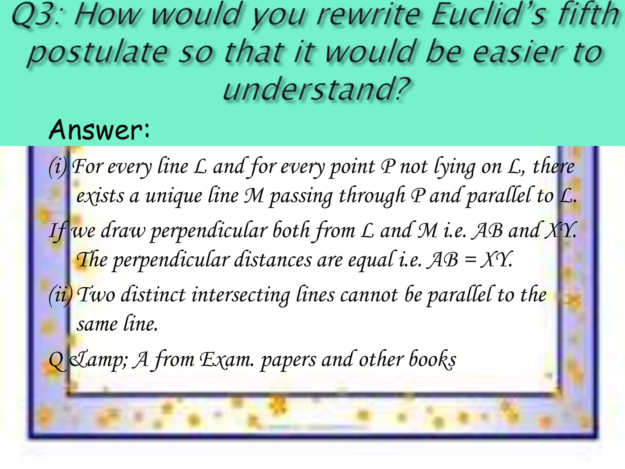 Answer:
(i) For every line L and for every point P not lying on L, there
exists a unique line M passing through P and parallel to L.
If we draw perpendicular both from L and M i.e. AB and XY.
The perpendicular distances are equal i.e. AB = XY.
(ii) Two distinct intersecting lines cannot be parallel to the
same line.
Q &amp; A from Exam. papers and other books
 