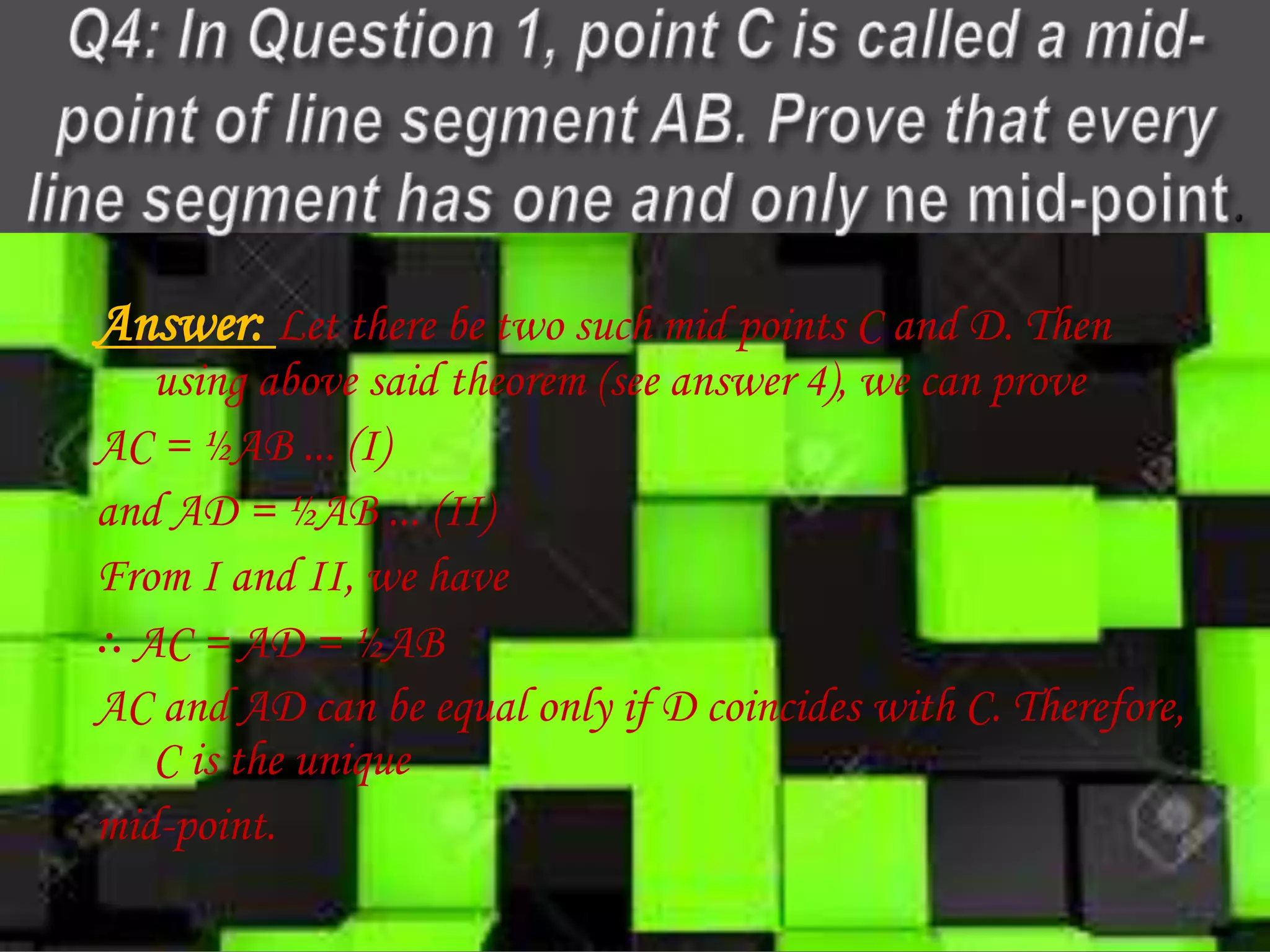 Answer: Let there be two such mid points C and D. Then
using above said theorem (see answer 4), we can prove
AC = ½AB ... (I)
and AD = ½AB ... (II)
From I and II, we have
∴ AC = AD = ½AB
AC and AD can be equal only if D coincides with C. Therefore,
C is the unique
mid-point.
 