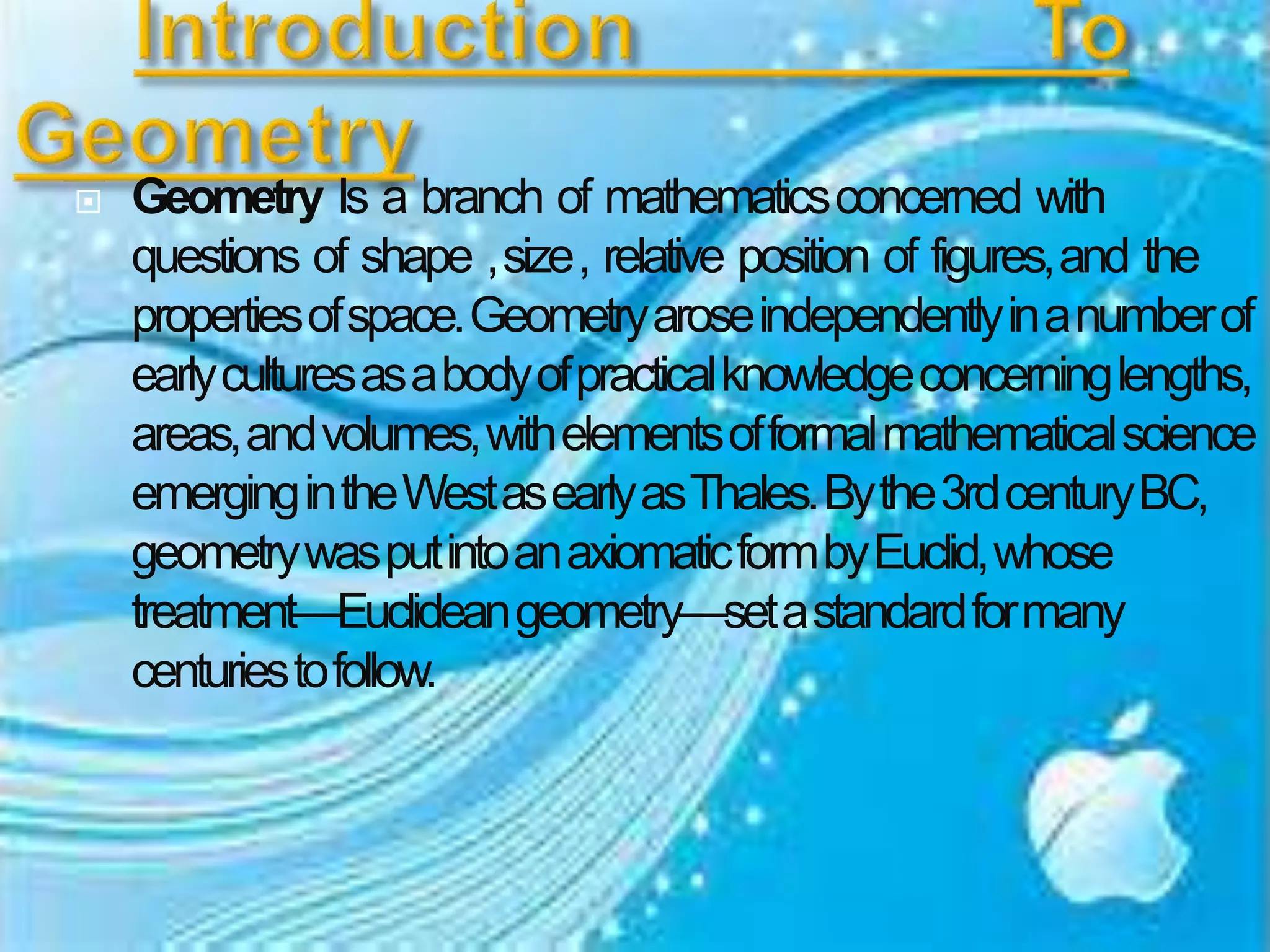  Geometry Is a branch of mathematicsconcerned with
questions of shape ,size, relative position of figures,and the
propertiesofspace.Geometryaroseindependentlyinanumberof
earlyculturesasabodyofpracticalknowledgeconcerninglengths,
areas,andvolumes,withelementsofformalmathematicalscience
emergingintheWestasearlyasThales.Bythe3rdcenturyBC,
geometrywasputintoanaxiomaticformbyEuclid,whose
treatment—Euclideangeometry—setastandardformany
centuriestofollow.
 