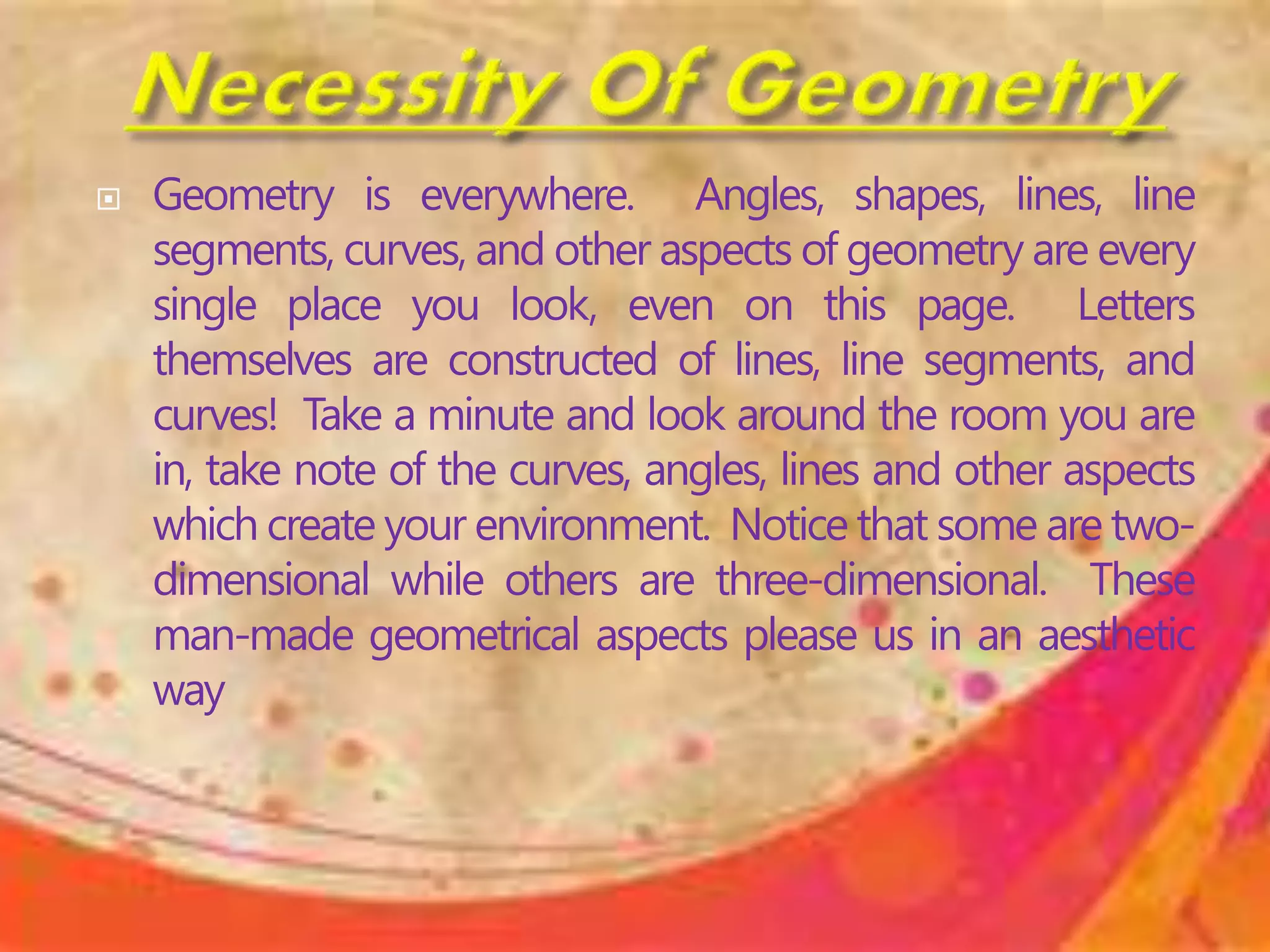  Geometry is everywhere. Angles, shapes, lines, line
segments, curves, and other aspects of geometry are every
single place you look, even on this page. Letters
themselves are constructed of lines, line segments, and
curves! Take a minute and look around the room you are
in, take note of the curves, angles, lines and other aspects
which create your environment. Notice that some are two-
dimensional while others are three-dimensional. These
man-made geometrical aspects please us in an aesthetic
way
 