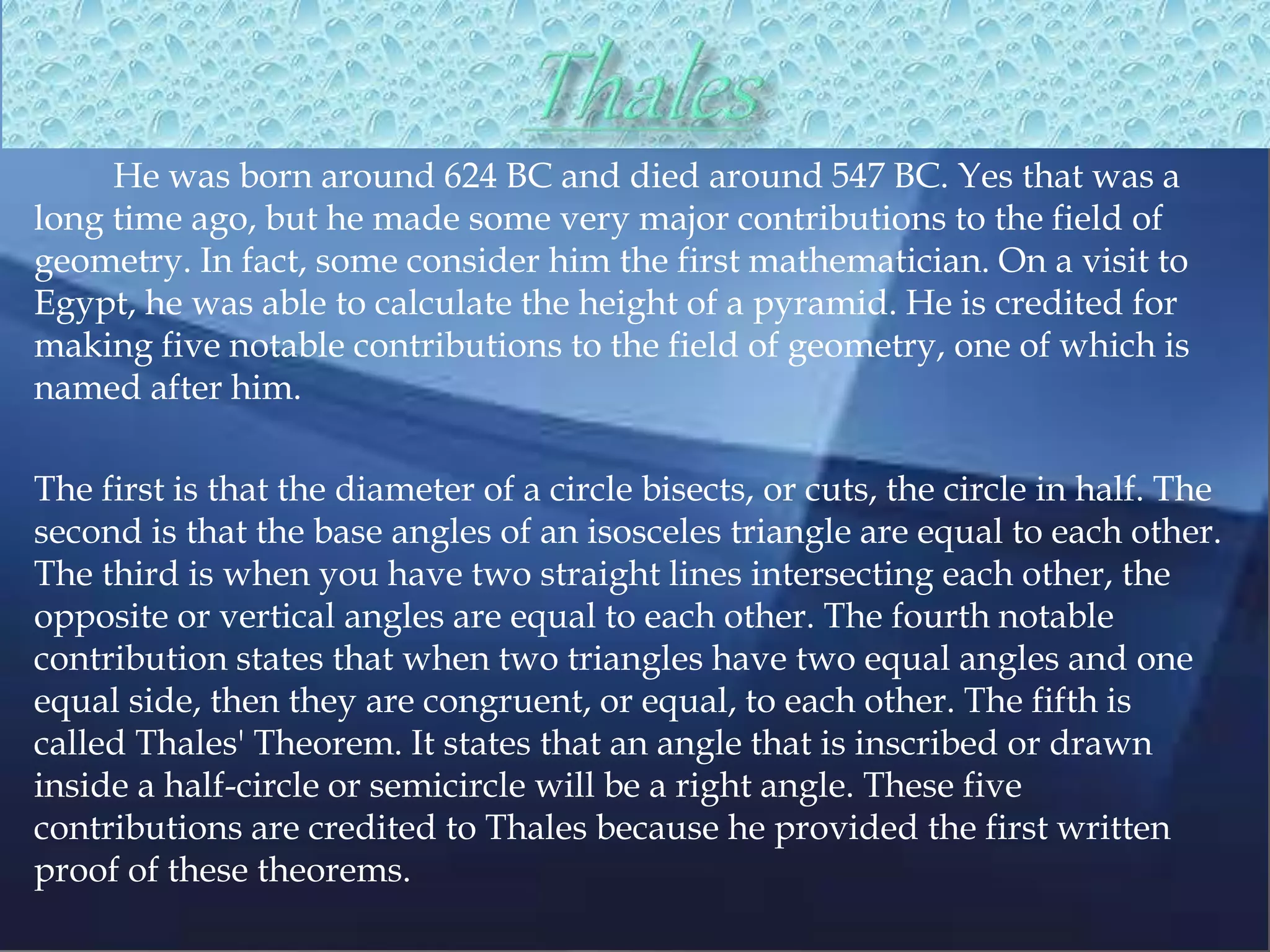 He was born around 624 BC and died around 547 BC. Yes that was a
long time ago, but he made some very major contributions to the field of
geometry. In fact, some consider him the first mathematician. On a visit to
Egypt, he was able to calculate the height of a pyramid. He is credited for
making five notable contributions to the field of geometry, one of which is
named after him.
The first is that the diameter of a circle bisects, or cuts, the circle in half. The
second is that the base angles of an isosceles triangle are equal to each other.
The third is when you have two straight lines intersecting each other, the
opposite or vertical angles are equal to each other. The fourth notable
contribution states that when two triangles have two equal angles and one
equal side, then they are congruent, or equal, to each other. The fifth is
called Thales' Theorem. It states that an angle that is inscribed or drawn
inside a half-circle or semicircle will be a right angle. These five
contributions are credited to Thales because he provided the first written
proof of these theorems.
 
