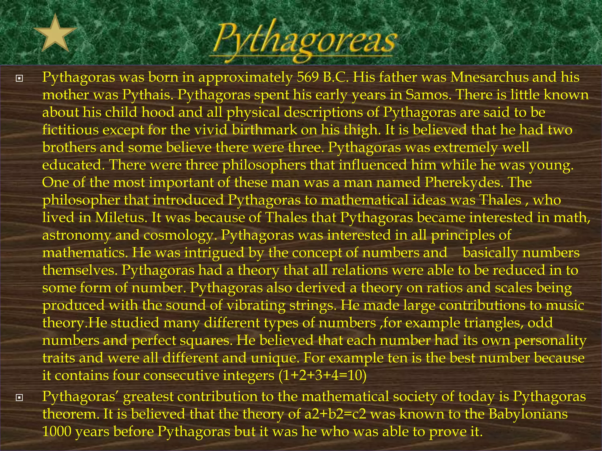  Pythagoras was born in approximately 569 B.C. His father was Mnesarchus and his
mother was Pythais. Pythagoras spent his early years in Samos. There is little known
about his child hood and all physical descriptions of Pythagoras are said to be
fictitious except for the vivid birthmark on his thigh. It is believed that he had two
brothers and some believe there were three. Pythagoras was extremely well
educated. There were three philosophers that influenced him while he was young.
One of the most important of these man was a man named Pherekydes. The
philosopher that introduced Pythagoras to mathematical ideas was Thales , who
lived in Miletus. It was because of Thales that Pythagoras became interested in math,
astronomy and cosmology. Pythagoras was interested in all principles of
mathematics. He was intrigued by the concept of numbers and basically numbers
themselves. Pythagoras had a theory that all relations were able to be reduced in to
some form of number. Pythagoras also derived a theory on ratios and scales being
produced with the sound of vibrating strings. He made large contributions to music
theory.He studied many different types of numbers ,for example triangles, odd
numbers and perfect squares. He believed that each number had its own personality
traits and were all different and unique. For example ten is the best number because
it contains four consecutive integers (1+2+3+4=10)
 Pythagoras’ greatest contribution to the mathematical society of today is Pythagoras
theorem. It is believed that the theory of a2+b2=c2 was known to the Babylonians
1000 years before Pythagoras but it was he who was able to prove it.
 