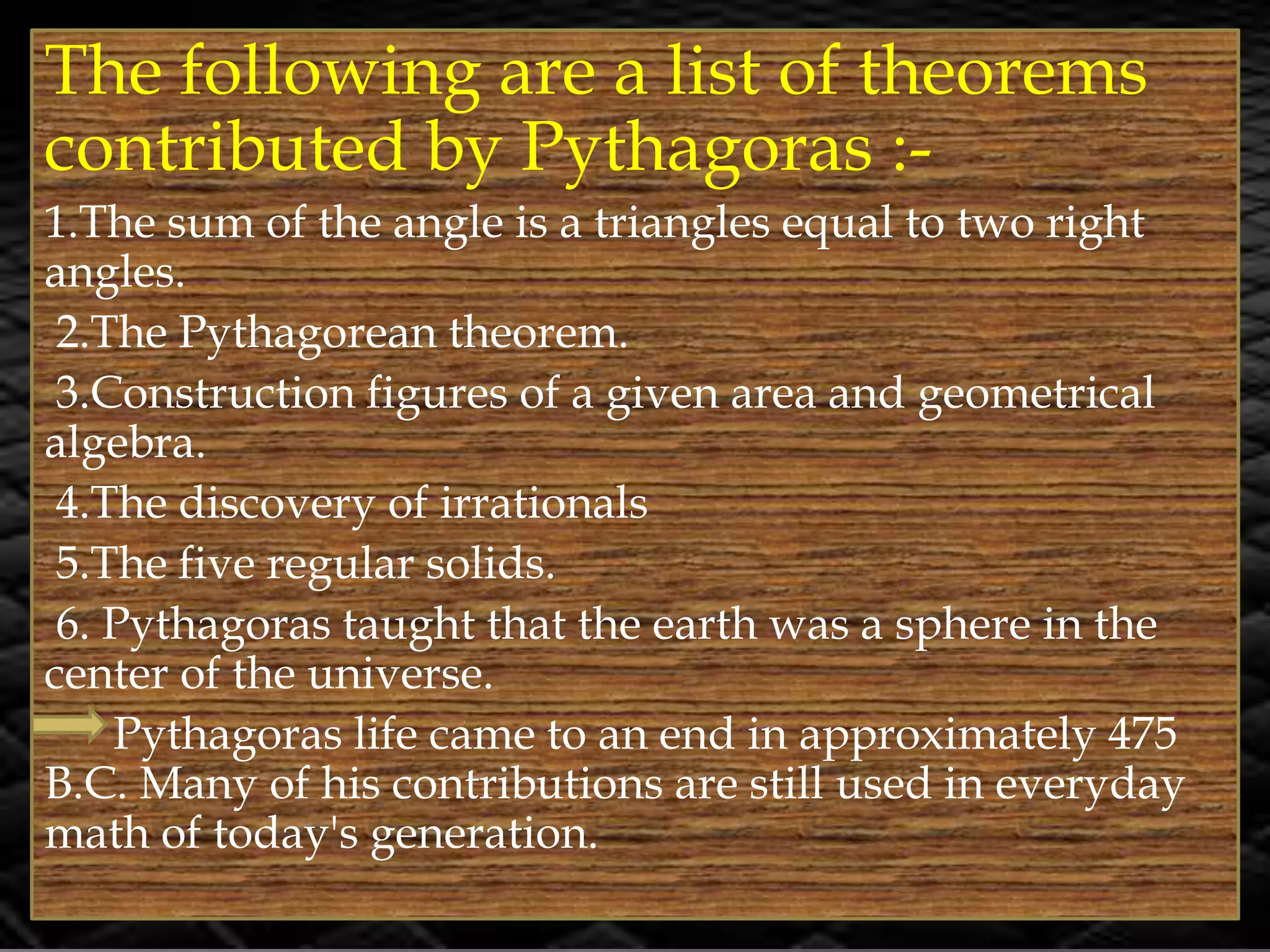 The following are a list of theorems
contributed by Pythagoras :-
1.The sum of the angle is a triangles equal to two right
angles.
2.The Pythagorean theorem.
3.Construction figures of a given area and geometrical
algebra.
4.The discovery of irrationals
5.The five regular solids.
6. Pythagoras taught that the earth was a sphere in the
center of the universe.
Pythagoras life came to an end in approximately 475
B.C. Many of his contributions are still used in everyday
math of today's generation.
 