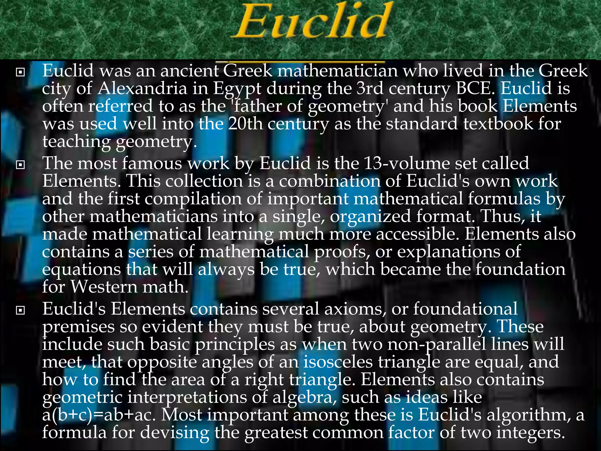  Euclid was an ancient Greek mathematician who lived in the Greek
city of Alexandria in Egypt during the 3rd century BCE. Euclid is
often referred to as the 'father of geometry' and his book Elements
was used well into the 20th century as the standard textbook for
teaching geometry.
 The most famous work by Euclid is the 13-volume set called
Elements. This collection is a combination of Euclid's own work
and the first compilation of important mathematical formulas by
other mathematicians into a single, organized format. Thus, it
made mathematical learning much more accessible. Elements also
contains a series of mathematical proofs, or explanations of
equations that will always be true, which became the foundation
for Western math.
 Euclid's Elements contains several axioms, or foundational
premises so evident they must be true, about geometry. These
include such basic principles as when two non-parallel lines will
meet, that opposite angles of an isosceles triangle are equal, and
how to find the area of a right triangle. Elements also contains
geometric interpretations of algebra, such as ideas like
a(b+c)=ab+ac. Most important among these is Euclid's algorithm, a
formula for devising the greatest common factor of two integers.
 