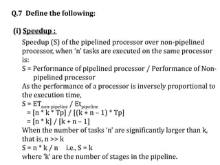 Q.7 Define the following:
(i) Speedup :
Speedup (S) of the pipelined processor over non-pipelined
processor, when ‘n’ tasks are executed on the same processor
is:
S = Performance of pipelined processor / Performance of Non-
pipelined processor
As the performance of a processor is inversely proportional to
the execution time,
S = ETnon-pipeline / Etpipeline
= [n * k * Tp] / [(k + n – 1) * Tp]
= [n * k] / [k + n – 1]
When the number of tasks ‘n’ are significantly larger than k,
that is, n >> k
S = n * k / n i.e., S = k
where ‘k’ are the number of stages in the pipeline.
 