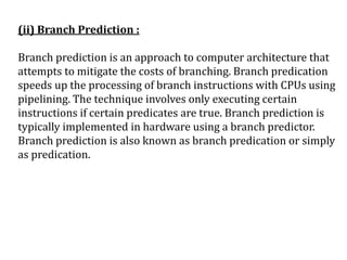 (ii) Branch Prediction :
Branch prediction is an approach to computer architecture that
attempts to mitigate the costs of branching. Branch predication
speeds up the processing of branch instructions with CPUs using
pipelining. The technique involves only executing certain
instructions if certain predicates are true. Branch prediction is
typically implemented in hardware using a branch predictor.
Branch prediction is also known as branch predication or simply
as predication.
 
