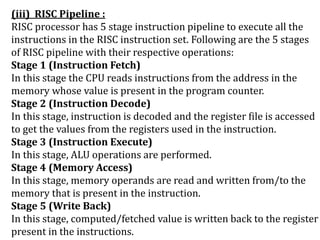 (iii) RISC Pipeline :
RISC processor has 5 stage instruction pipeline to execute all the
instructions in the RISC instruction set. Following are the 5 stages
of RISC pipeline with their respective operations:
Stage 1 (Instruction Fetch)
In this stage the CPU reads instructions from the address in the
memory whose value is present in the program counter.
Stage 2 (Instruction Decode)
In this stage, instruction is decoded and the register file is accessed
to get the values from the registers used in the instruction.
Stage 3 (Instruction Execute)
In this stage, ALU operations are performed.
Stage 4 (Memory Access)
In this stage, memory operands are read and written from/to the
memory that is present in the instruction.
Stage 5 (Write Back)
In this stage, computed/fetched value is written back to the register
present in the instructions.
 