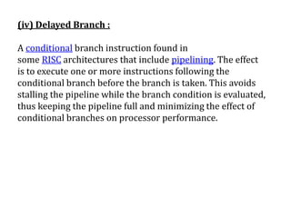 (iv) Delayed Branch :
A conditional branch instruction found in
some RISC architectures that include pipelining. The effect
is to execute one or more instructions following the
conditional branch before the branch is taken. This avoids
stalling the pipeline while the branch condition is evaluated,
thus keeping the pipeline full and minimizing the effect of
conditional branches on processor performance.
 