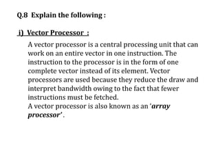 Q.8 Explain the following :
i) Vector Processor :
A vector processor is a central processing unit that can
work on an entire vector in one instruction. The
instruction to the processor is in the form of one
complete vector instead of its element. Vector
processors are used because they reduce the draw and
interpret bandwidth owing to the fact that fewer
instructions must be fetched.
A vector processor is also known as an ‘array
processor’ .
 