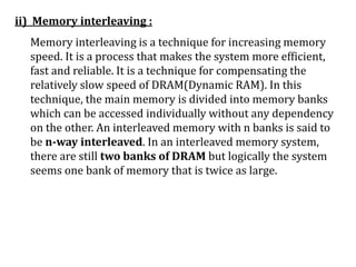 ii) Memory interleaving :
Memory interleaving is a technique for increasing memory
speed. It is a process that makes the system more efficient,
fast and reliable. It is a technique for compensating the
relatively slow speed of DRAM(Dynamic RAM). In this
technique, the main memory is divided into memory banks
which can be accessed individually without any dependency
on the other. An interleaved memory with n banks is said to
be n-way interleaved. In an interleaved memory system,
there are still two banks of DRAM but logically the system
seems one bank of memory that is twice as large.
 