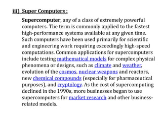 iii) Super Computers :
Supercomputer, any of a class of extremely powerful
computers. The term is commonly applied to the fastest
high-performance systems available at any given time.
Such computers have been used primarily for scientific
and engineering work requiring exceedingly high-speed
computations. Common applications for supercomputers
include testing mathematical models for complex physical
phenomena or designs, such as climate and weather,
evolution of the cosmos, nuclear weapons and reactors,
new chemical compounds (especially for pharmaceutical
purposes), and cryptology. As the cost of supercomputing
declined in the 1990s, more businesses began to use
supercomputers for market research and other business-
related models.
 