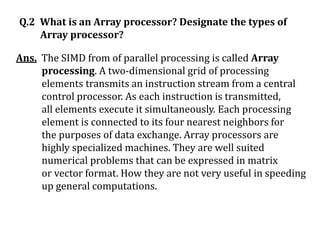 Q.2 What is an Array processor? Designate the types of
Array processor?
Ans. The SIMD from of parallel processing is called Array
processing. A two-dimensional grid of processing
elements transmits an instruction stream from a central
control processor. As each instruction is transmitted,
all elements execute it simultaneously. Each processing
element is connected to its four nearest neighbors for
the purposes of data exchange. Array processors are
highly specialized machines. They are well suited
numerical problems that can be expressed in matrix
or vector format. How they are not very useful in speeding
up general computations.
 