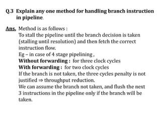 Q.3 Explain any one method for handling branch instruction
in pipeline.
Ans. Method is as follows :
To stall the pipeline until the branch decision is taken
(stalling until resolution) and then fetch the correct
instruction flow.
Eg – in case of 4 stage pipelining ,
Without forwarding : for three clock cycles
With forwarding : for two clock cycles
If the branch is not taken, the three cycles penalty is not
justified ⇒ throughput reduction.
We can assume the branch not taken, and flush the next
3 instructions in the pipeline only if the branch will be
taken.
 