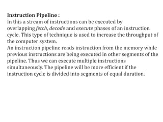 Instruction Pipeline :
In this a stream of instructions can be executed by
overlapping fetch, decode and execute phases of an instruction
cycle. This type of technique is used to increase the throughput of
the computer system.
An instruction pipeline reads instruction from the memory while
previous instructions are being executed in other segments of the
pipeline. Thus we can execute multiple instructions
simultaneously. The pipeline will be more efficient if the
instruction cycle is divided into segments of equal duration.
 