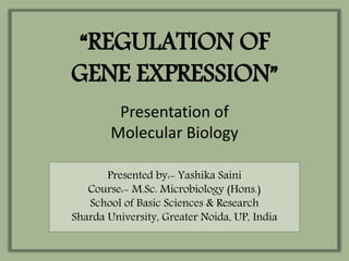 “REGULATION OF
GENE EXPRESSION”
Presentation of
Molecular Biology
Presented by:- Yashika Saini
Course:- M.Sc. Microbiology (Hons.)
School of Basic Sciences & Research
Sharda University, Greater Noida, UP, India
 