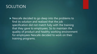 SOLUTION
 Nescafe decided to go deep into the problems to
find its solution and realised that the job
specification did not match fully with the training
that they gave to employees. So to maintain the
quality of product and healthy working environment
for employees Nescafe decided to work on their
training programs.
 