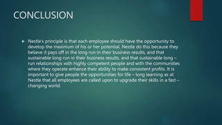 CONCLUSION
 Nestle’s principle is that each employee should have the opportunity to
develop the maximum of his or her potential. Nestle do this because they
believe it pays off in the long run in their business results, and that
sustainable long run in their business results, and that sustainable long –
run relationships with highly competent people and with the communities
where they operate enhance their ability to make consistent profits. It is
important to give people the opportunities for life – long learning as at
Nestle that all employees are called upon to upgrade their skills in a fast –
changing world.
 