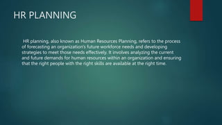 HR PLANNING
HR planning, also known as Human Resources Planning, refers to the process
of forecasting an organization's future workforce needs and developing
strategies to meet those needs effectively. It involves analyzing the current
and future demands for human resources within an organization and ensuring
that the right people with the right skills are available at the right time.
 